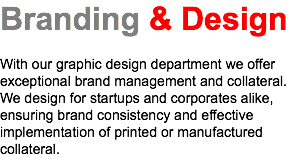 Branding & Design With our graphic design department we offer exceptional brand management and collateral. We design for startups and corporates alike, ensuring brand consistency and effective implementation of printed or manufactured collateral.