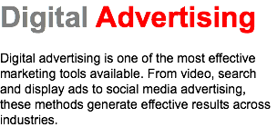 Digital Advertising Digital advertising is one of the most effective marketing tools available. From video, search and display ads to social media advertising, these methods generate effective results across industries.